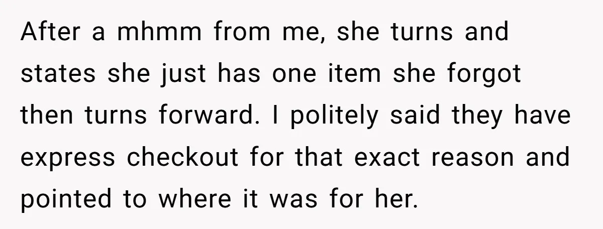 After a mhmm from me, she turns and states she just has one item she forgot then turns forward. I politely said they have express checkout for that exact reason...