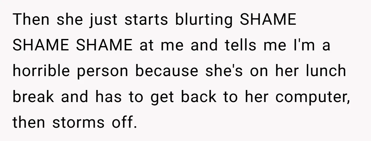 Then she just starts blurting SHAME SHAME SHAME at me and tells me I'm a horrible person because she's on her lunch break and has to get back to her...