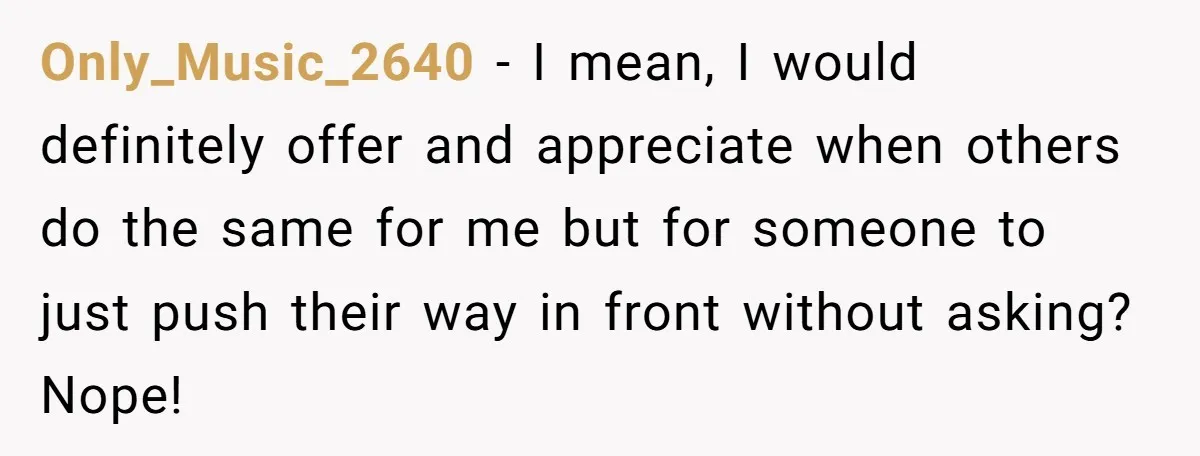 Only_Music_2640 − I mean, I would definitely offer and appreciate when others do the same for me but for someone to just push their way in front without asking? Nope!