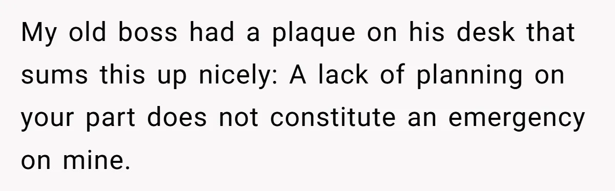 My old boss had a plaque on his desk that sums this up nicely: A lack of planning on your part does not constitute an emergency on mine.