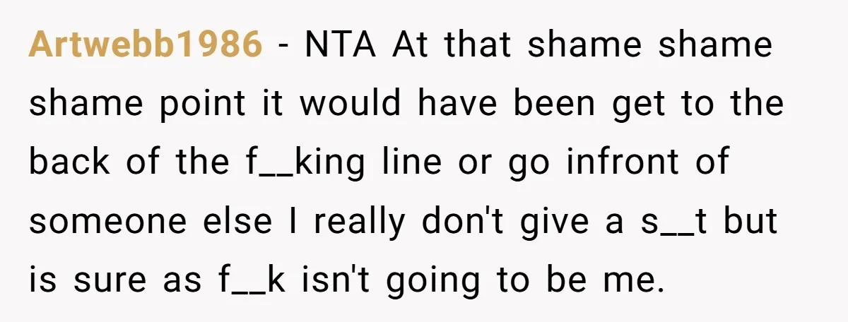 Artwebb1986 − NTA At that shame shame shame point it would have been get to the back of the f__king line or go infront of someone else I really don't...