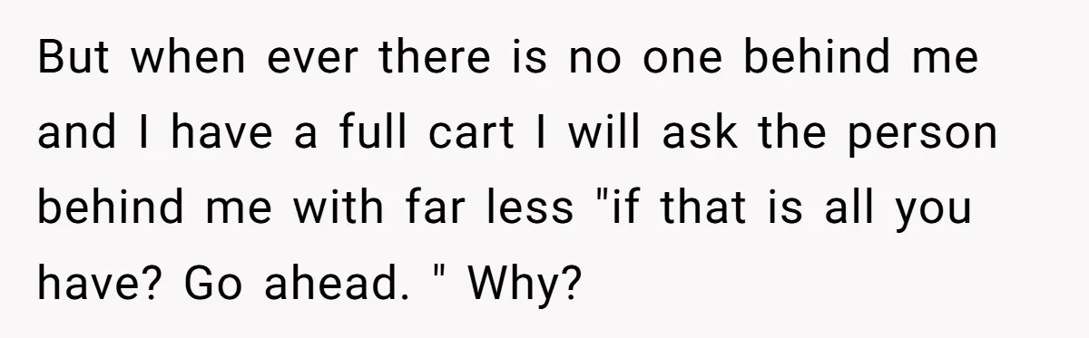 But when ever there is no one behind me and I have a full cart I will ask the person behind me with far less "if that is all you...