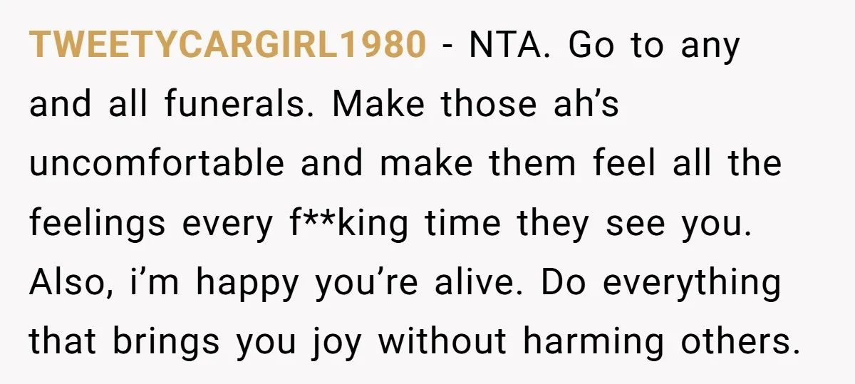 TWEETYCARGIRL1980 − NTA. Go to any and all funerals. Make those ah’s uncomfortable and make them feel all the feelings every f**king time they see you. Also, i’m happy you’re...