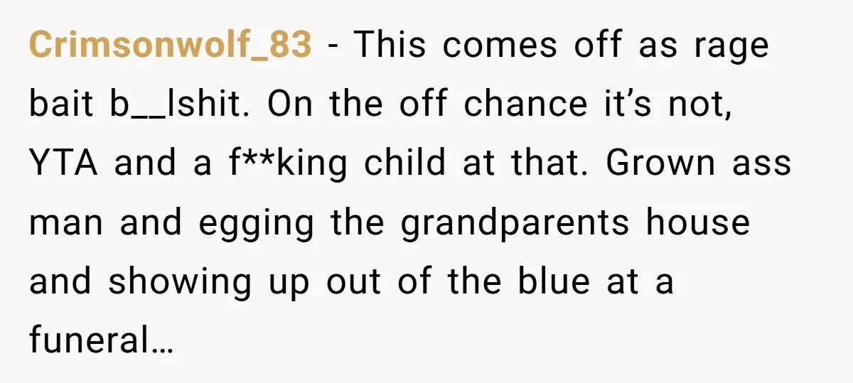 Crimsonwolf_83 − This comes off as rage bait b__lshit. On the off chance it’s not, YTA and a f**king child at that. Grown ass man and egging the grandparents house...
