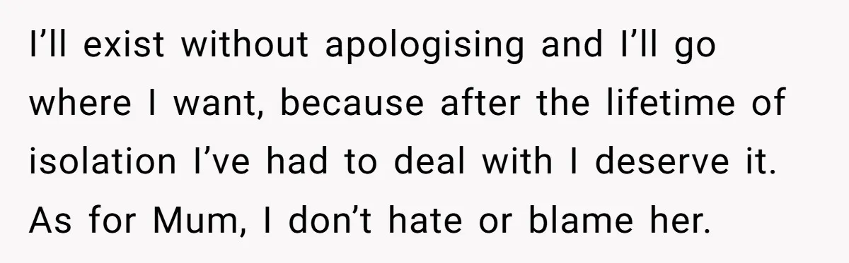 I’ll exist without apologising and I’ll go where I want, because after the lifetime of isolation I’ve had to deal with I deserve it. As for Mum, I don’t hate...