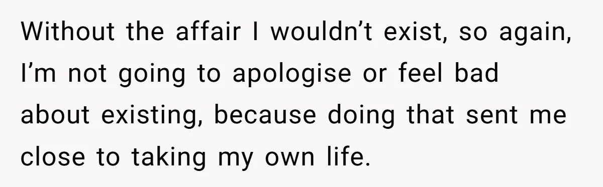 Without the affair I wouldn’t exist, so again, I’m not going to apologise or feel bad about existing, because doing that sent me close to taking my own life.