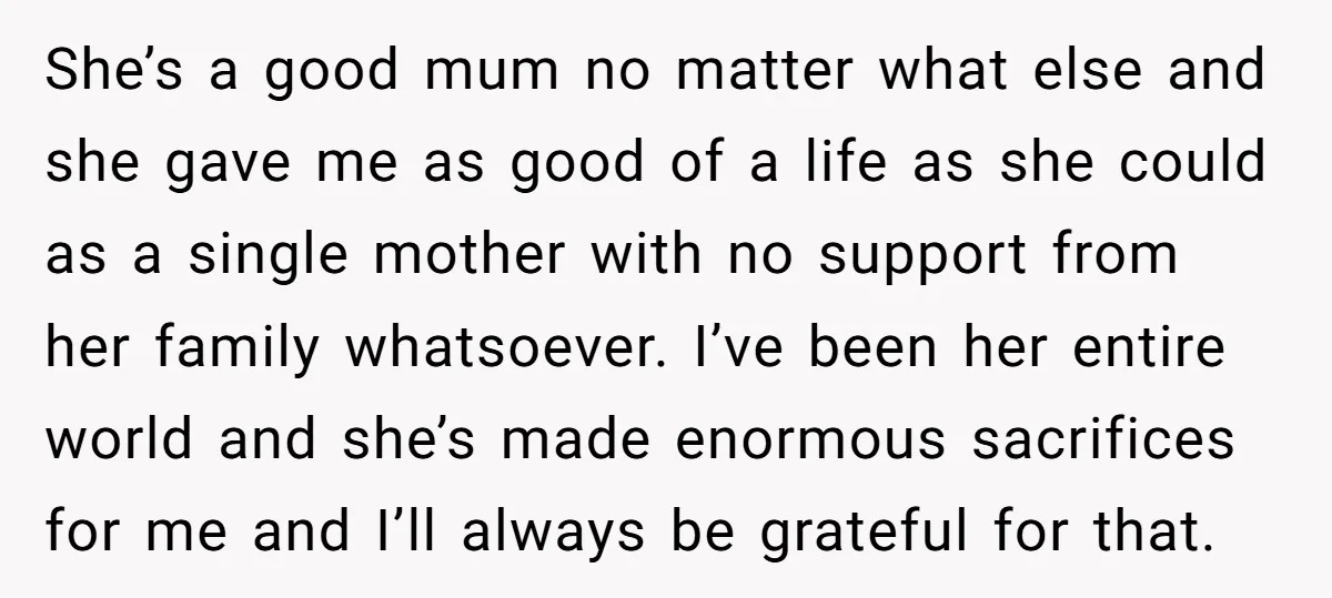 She’s a good mum no matter what else and she gave me as good of a life as she could as a single mother with no support from her family...