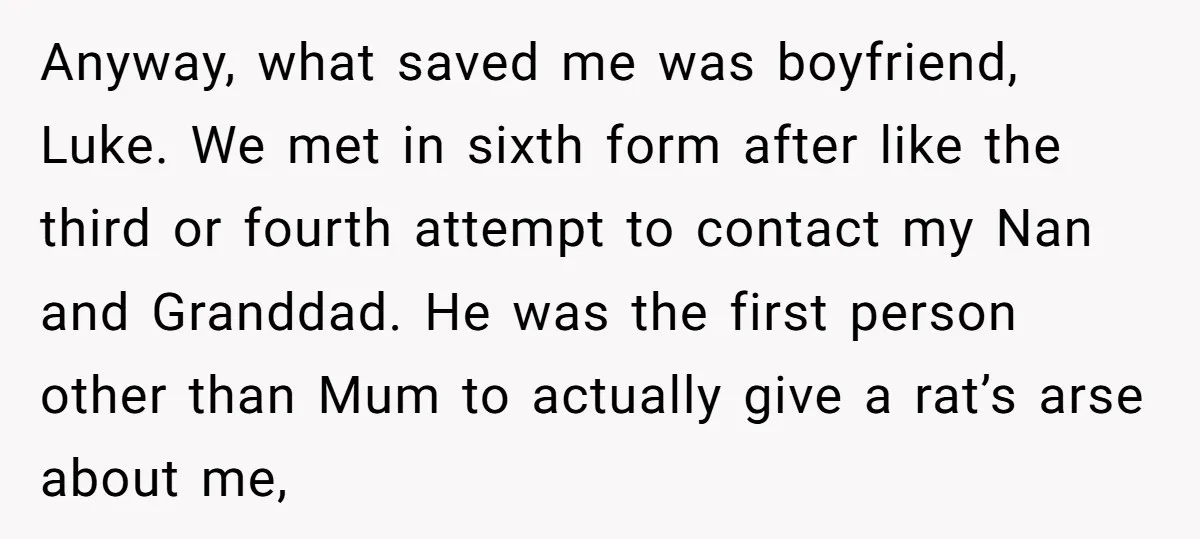 Anyway, what saved me was boyfriend, Luke. We met in sixth form after like the third or fourth attempt to contact my Nan and Granddad. He was the first person...