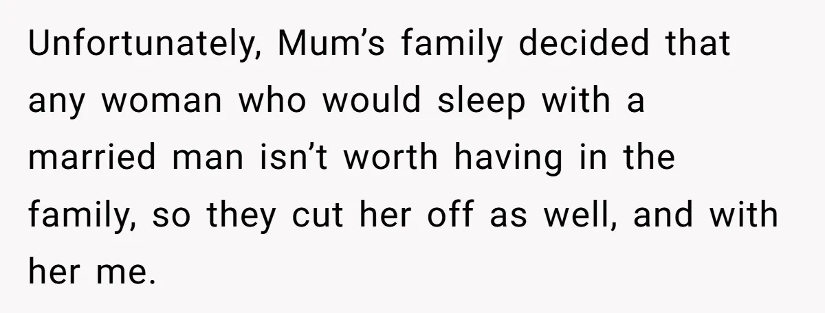Unfortunately, Mum’s family decided that any woman who would sleep with a married man isn’t worth having in the family, so they cut her off as well, and with her...
