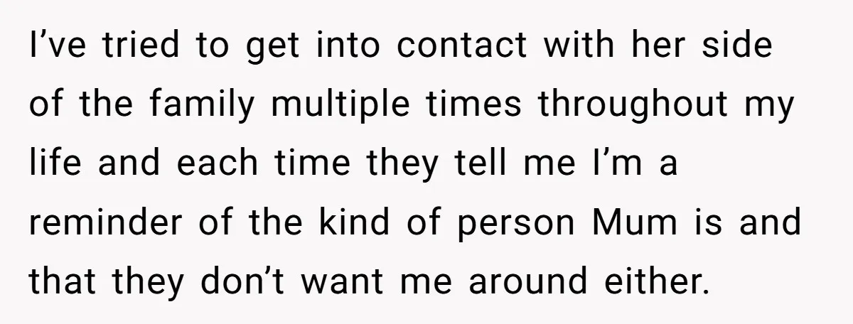 I’ve tried to get into contact with her side of the family multiple times throughout my life and each time they tell me I’m a reminder of the kind of...