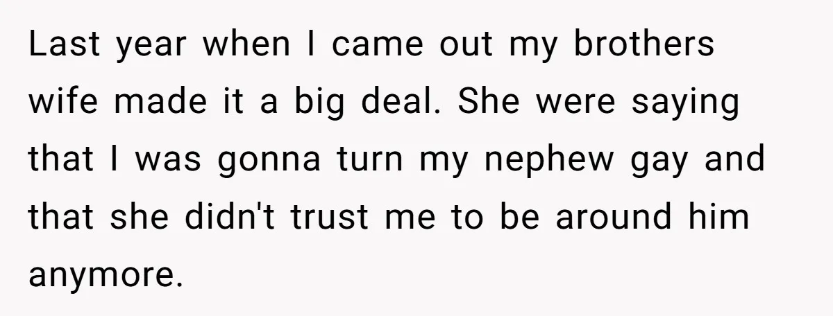 Last year when I came out my brothers wife made it a big deal. She were saying that I was gonna turn my nephew gay and that she didn't trust...
