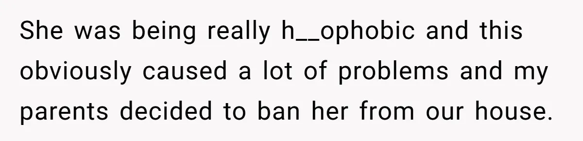 She was being really h__ophobic and this obviously caused a lot of problems and my parents decided to ban her from our house.