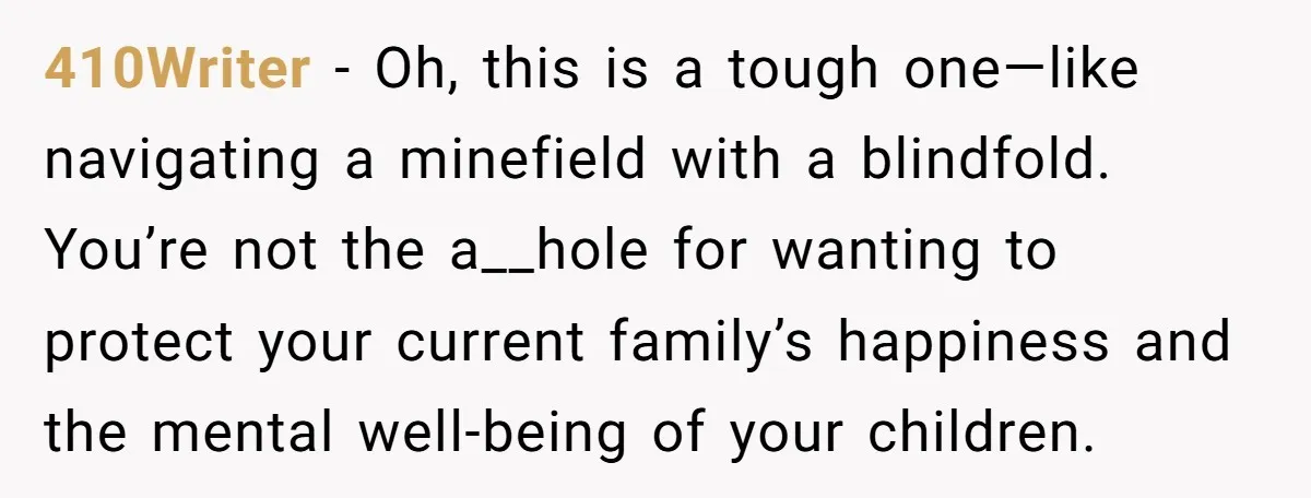 410Writer − Oh, this is a tough one—like navigating a minefield with a blindfold. You’re not the a__hole for wanting to protect your current family’s happiness and the mental well-being...