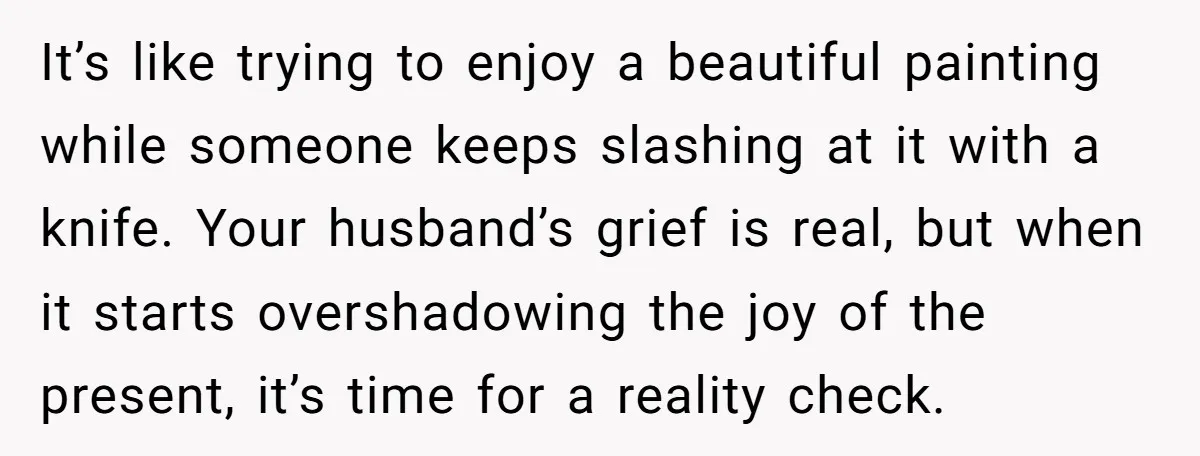 It’s like trying to enjoy a beautiful painting while someone keeps slashing at it with a knife. Your husband’s grief is real, but when it starts overshadowing the joy of...