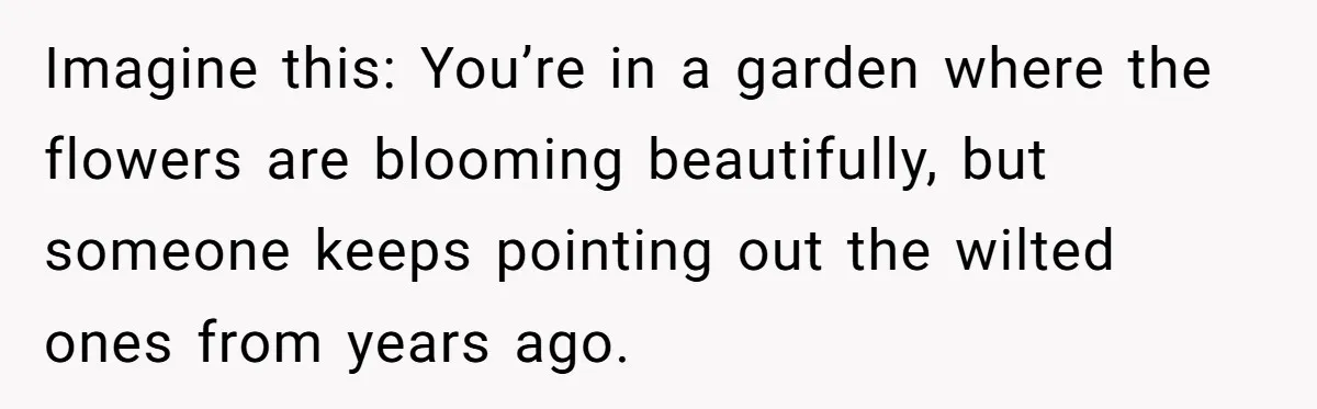 Imagine this: You’re in a garden where the flowers are blooming beautifully, but someone keeps pointing out the wilted ones from years ago.