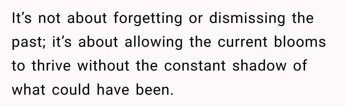 It’s not about forgetting or dismissing the past; it’s about allowing the current blooms to thrive without the constant shadow of what could have been.