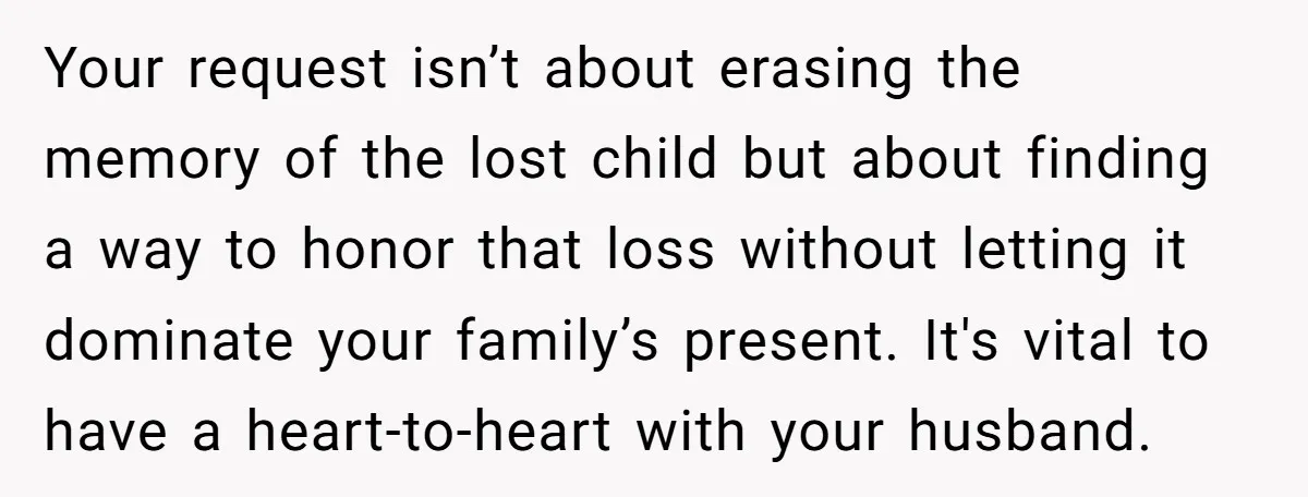 Your request isn’t about erasing the memory of the lost child but about finding a way to honor that loss without letting it dominate your family’s present. It's vital to...