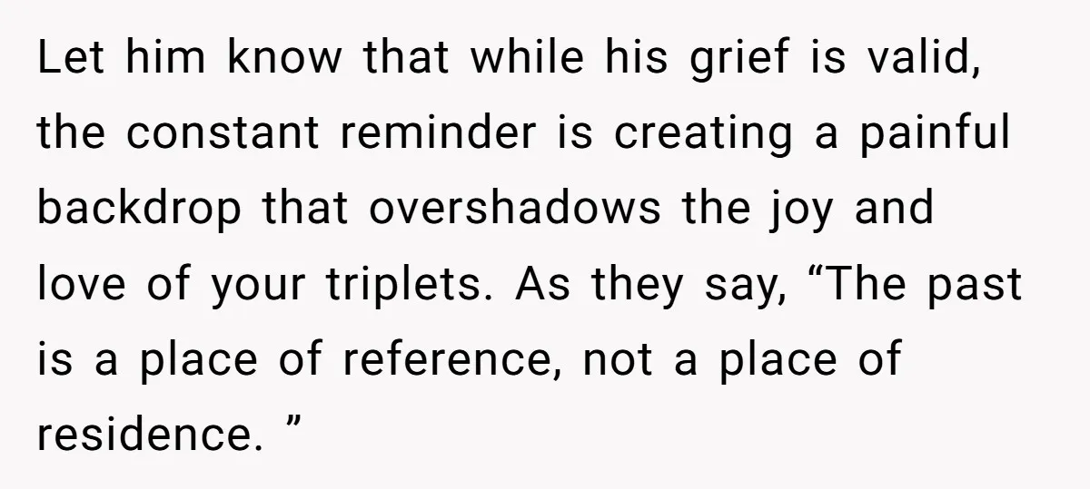 Let him know that while his grief is valid, the constant reminder is creating a painful backdrop that overshadows the joy and love of your triplets. As they say, “The...