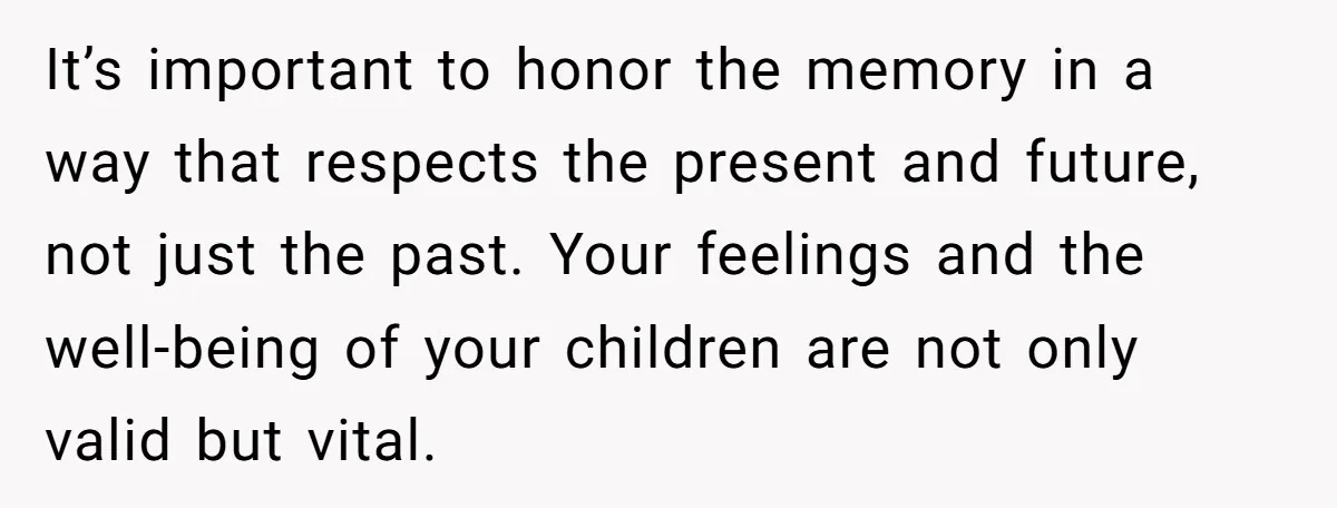 It’s important to honor the memory in a way that respects the present and future, not just the past. Your feelings and the well-being of your children are not only...