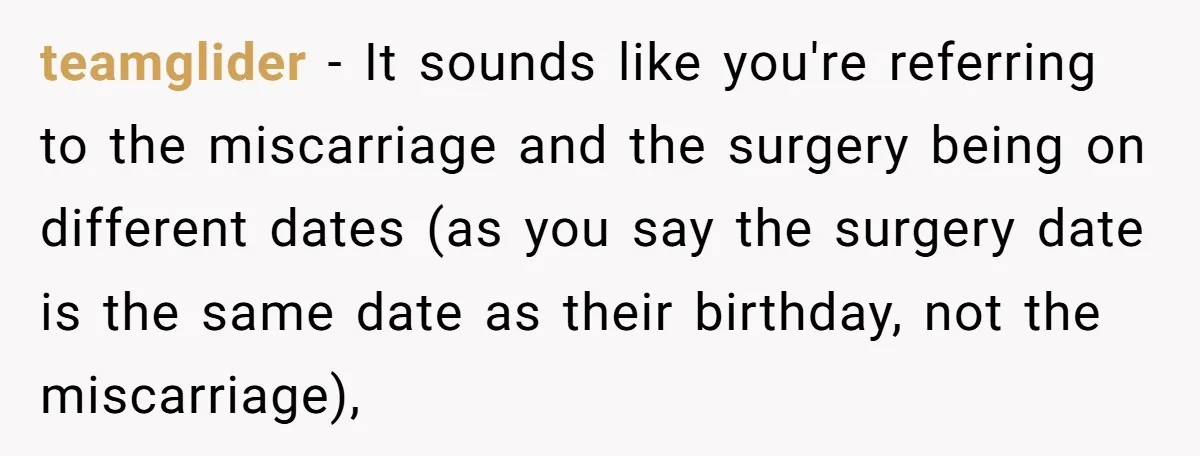 teamglider − It sounds like you're referring to the miscarriage and the surgery being on different dates (as you say the surgery date is the same date as their birthday,...