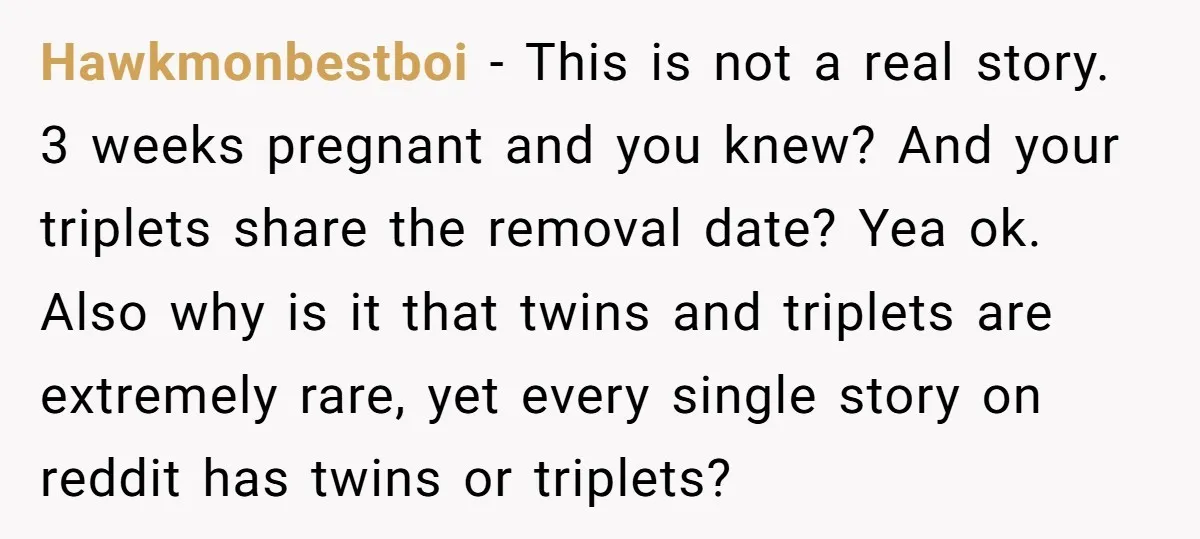 Hawkmonbestboi − This is not a real story. 3 weeks pregnant and you knew? And your triplets share the removal date? Yea ok. Also why is it that twins and...