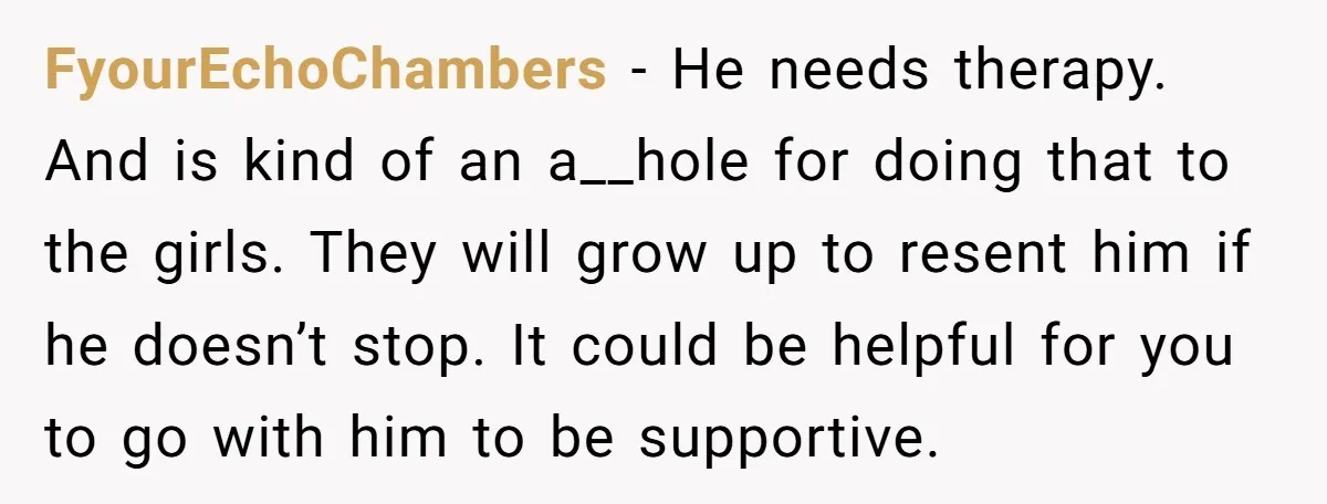 FyourEchoChambers − He needs therapy. And is kind of an a__hole for doing that to the girls. They will grow up to resent him if he doesn’t stop. It could...