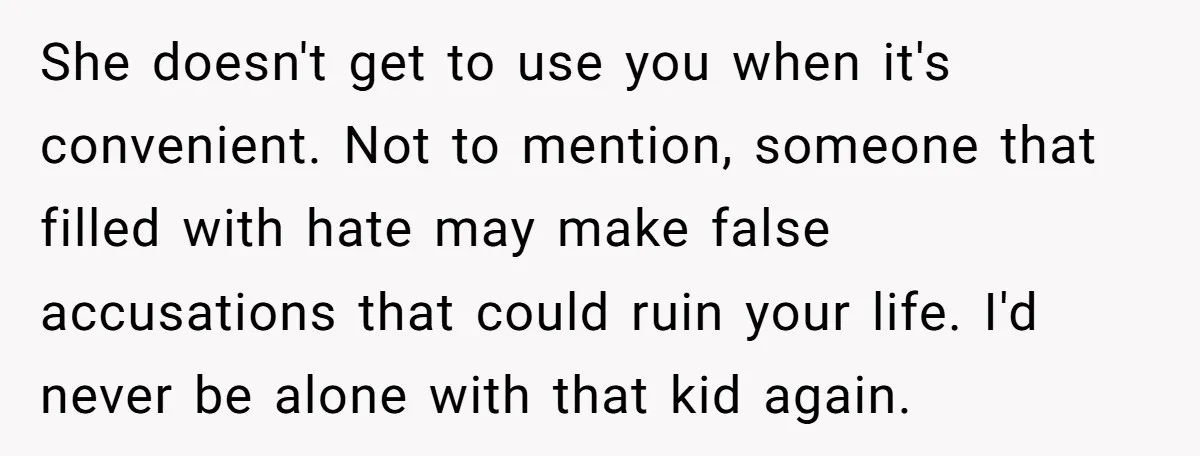 She doesn't get to use you when it's convenient. Not to mention, someone that filled with hate may make false accusations that could ruin your life. I'd never be alone...