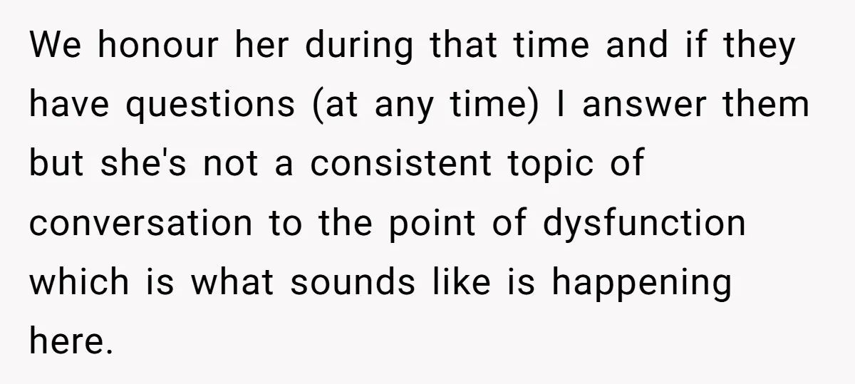 We honour her during that time and if they have questions (at any time) I answer them but she's not a consistent topic of conversation to the point of dysfunction...
