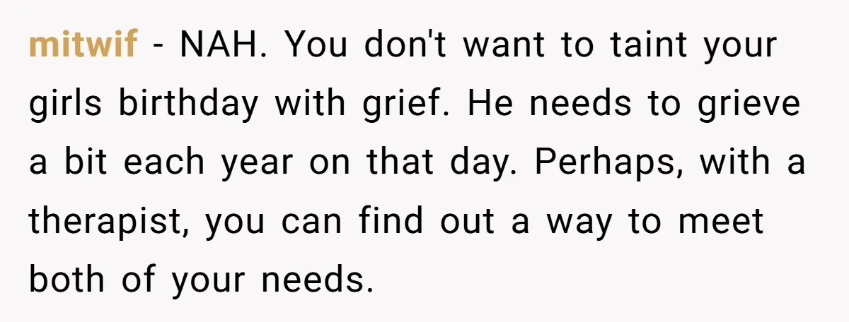 mitwif − NAH. You don't want to taint your girls birthday with grief. He needs to grieve a bit each year on that day. Perhaps, with a therapist, you can...