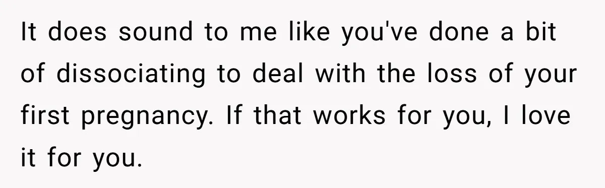 It does sound to me like you've done a bit of dissociating to deal with the loss of your first pregnancy. If that works for you, I love it for...