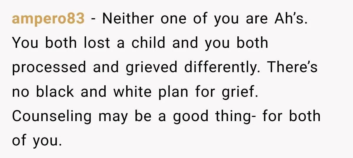 ampero83 − Neither one of you are Ah’s. You both lost a child and you both processed and grieved differently. There’s no black and white plan for grief. Counseling may...