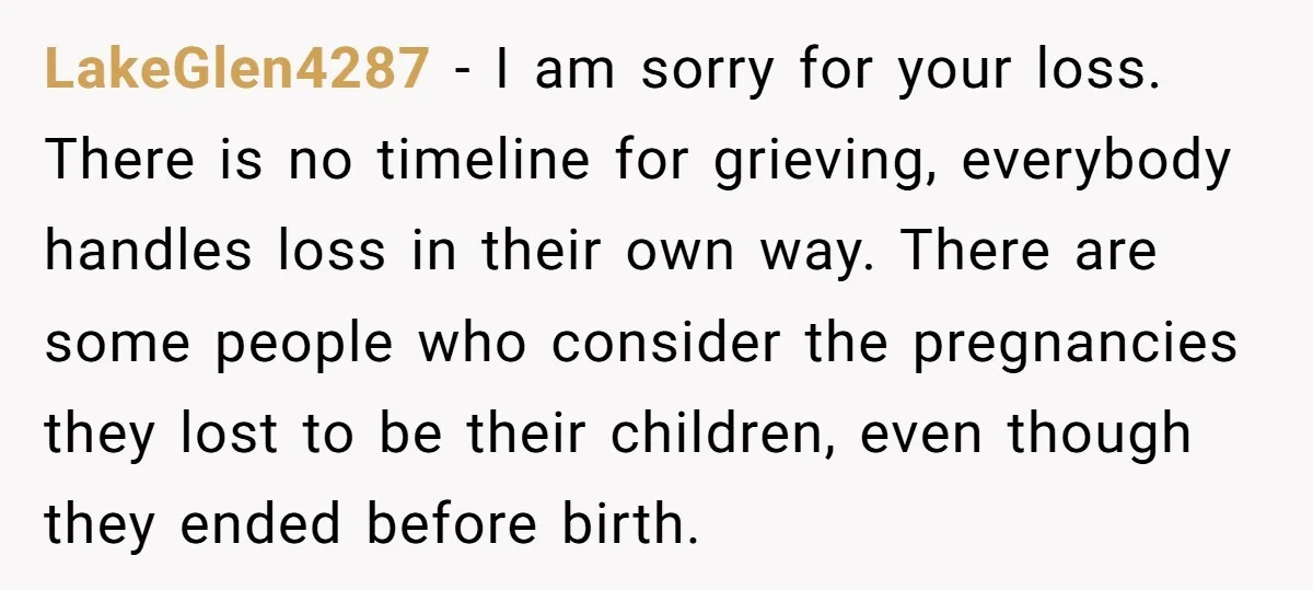 LakeGlen4287 − I am sorry for your loss. There is no timeline for grieving, everybody handles loss in their own way. There are some people who consider the pregnancies they...