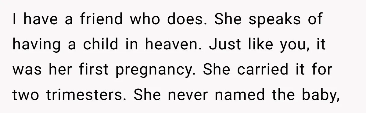 I have a friend who does. She speaks of having a child in heaven. Just like you, it was her first pregnancy. She carried it for two trimesters. She never...