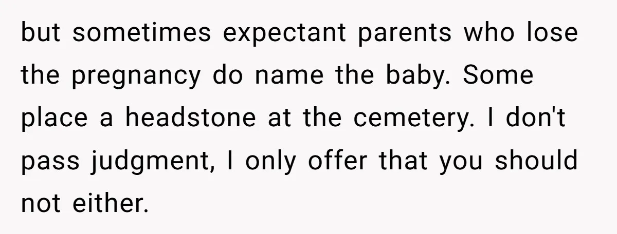 but sometimes expectant parents who lose the pregnancy do name the baby. Some place a headstone at the cemetery. I don't pass judgment, I only offer that you should not...