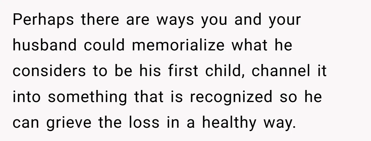 Perhaps there are ways you and your husband could memorialize what he considers to be his first child, channel it into something that is recognized so he can grieve the...