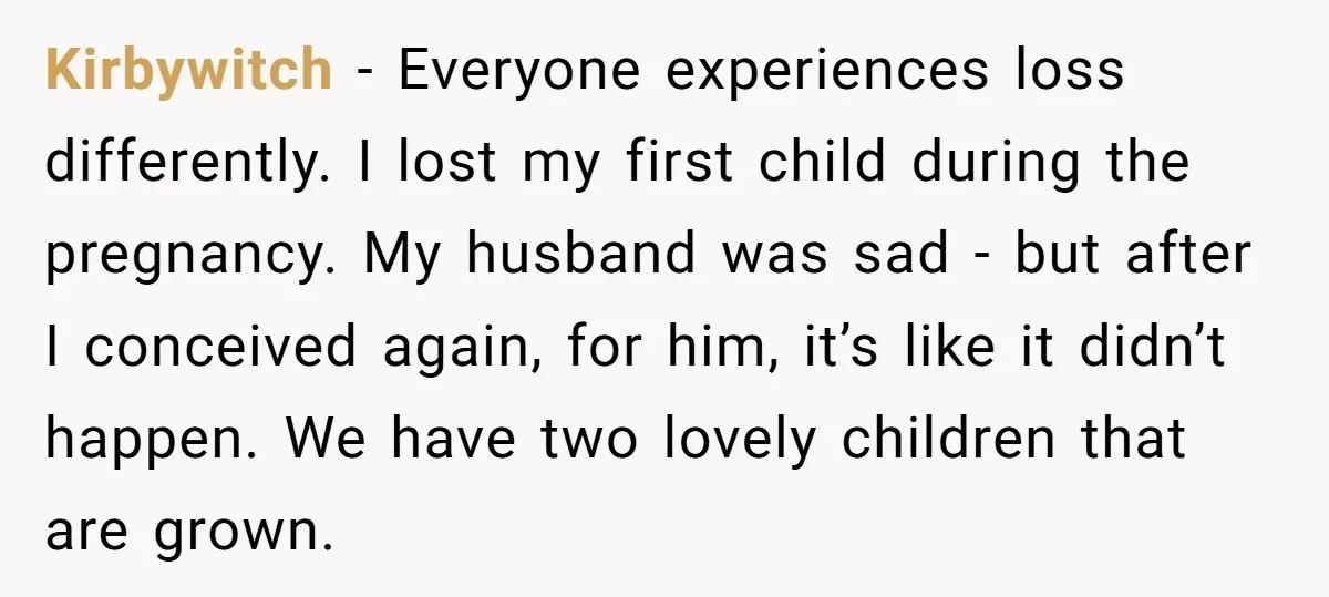 Kirbywitch − Everyone experiences loss differently. I lost my first child during the pregnancy. My husband was sad - but after I conceived again, for him, it’s like it didn’t...