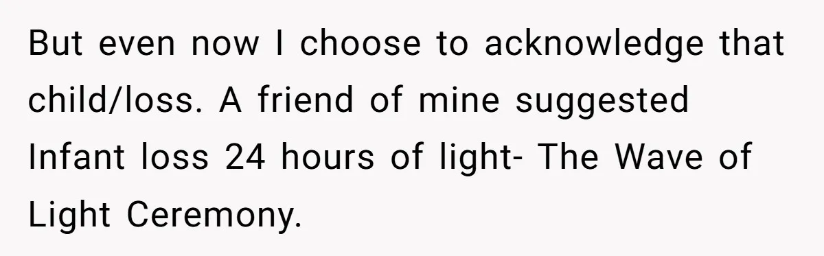 But even now I choose to acknowledge that child/loss. A friend of mine suggested Infant loss 24 hours of light- The Wave of Light Ceremony.