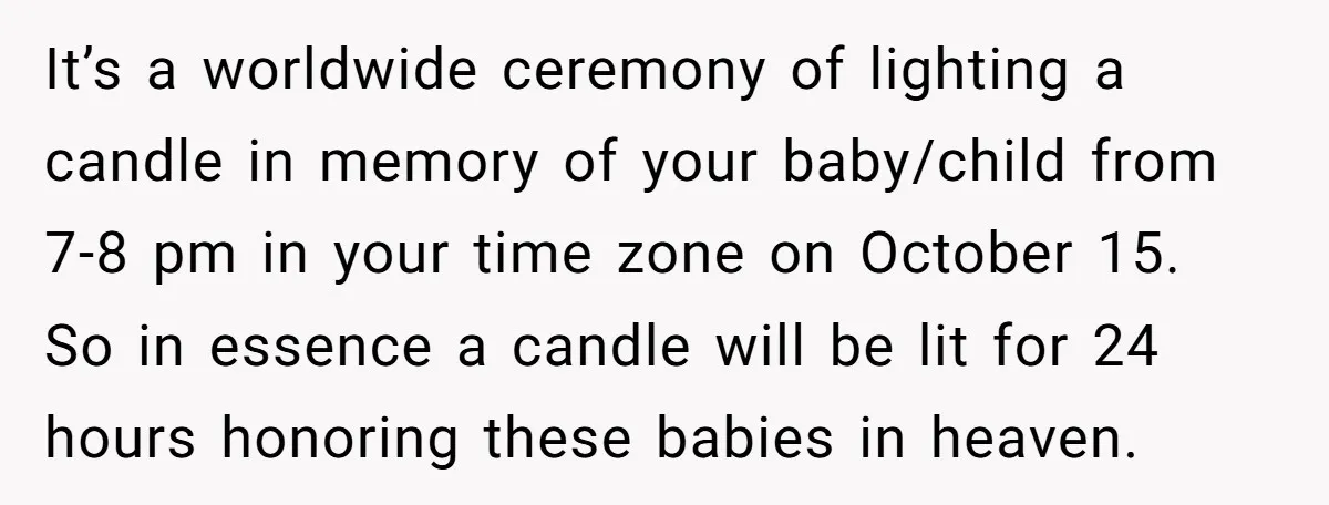 It’s a worldwide ceremony of lighting a candle in memory of your baby/child from 7-8 pm in your time zone on October 15. So in essence a candle will be...