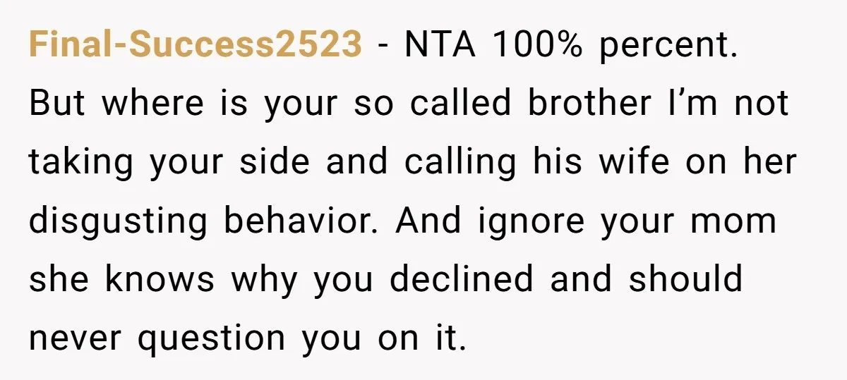 Final-Success2523 − NTA 100% percent. But where is your so called brother I’m not taking your side and calling his wife on her disgusting behavior. And ignore your mom she...