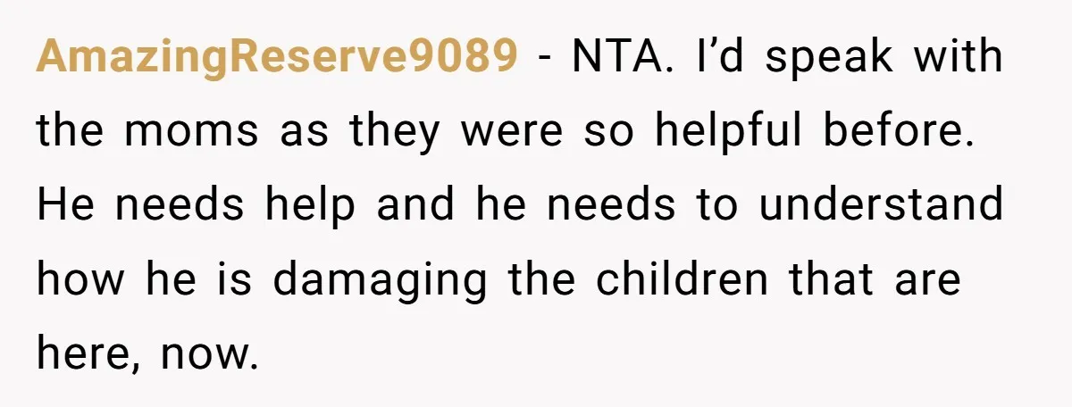 AmazingReserve9089 − NTA. I’d speak with the moms as they were so helpful before. He needs help and he needs to understand how he is damaging the children that are...