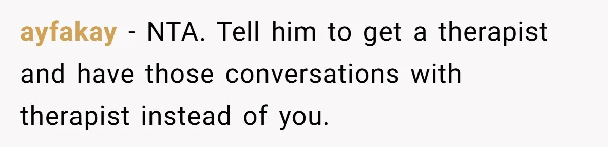 ayfakay − NTA. Tell him to get a therapist and have those conversations with therapist instead of you.