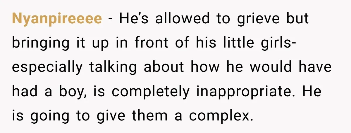 Nyanpireeee − He’s allowed to grieve but bringing it up in front of his little girls- especially talking about how he would have had a boy, is completely inappropriate. He...