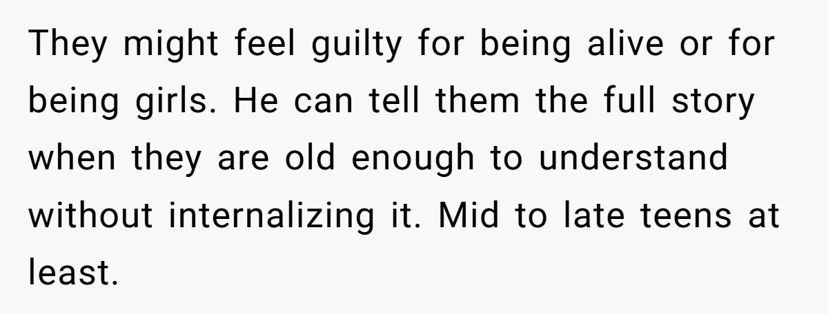 They might feel guilty for being alive or for being girls. He can tell them the full story when they are old enough to understand without internalizing it. Mid to...