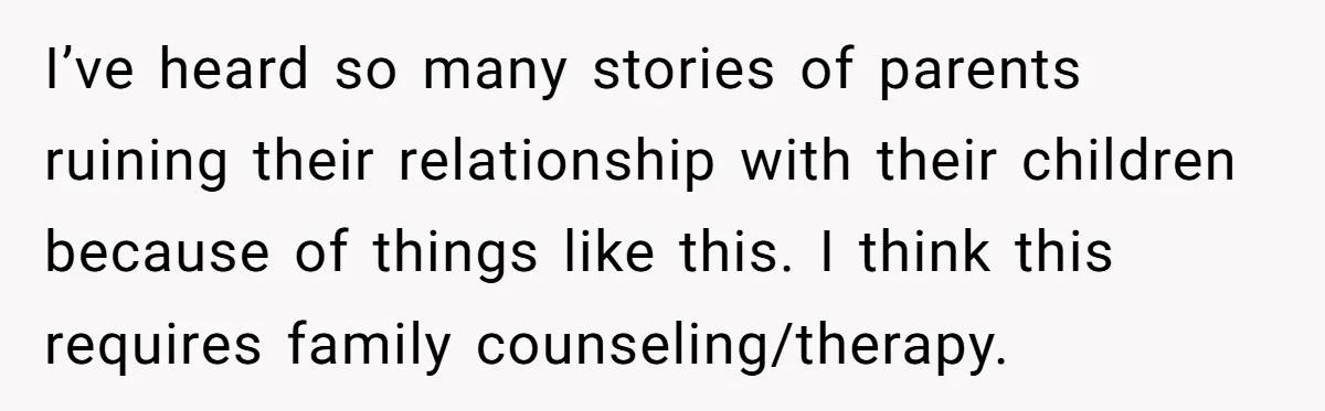 I’ve heard so many stories of parents ruining their relationship with their children because of things like this. I think this requires family counseling/therapy.