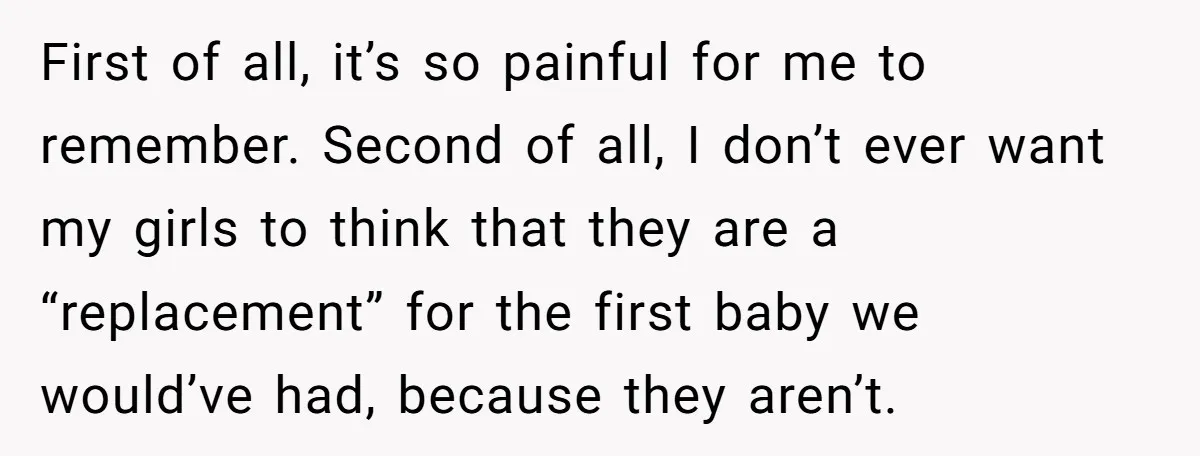 First of all, it’s so painful for me to remember. Second of all, I don’t ever want my girls to think that they are a “replacement” for the first baby...