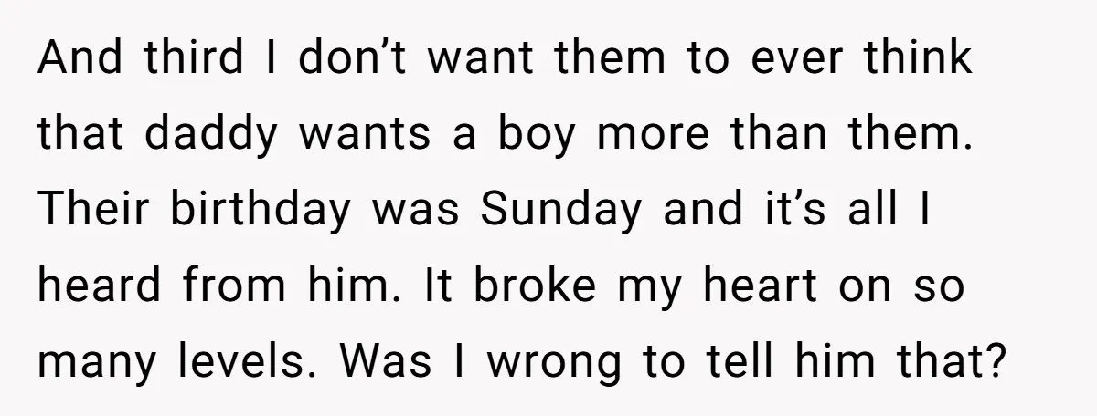 And third I don’t want them to ever think that daddy wants a boy more than them. Their birthday was Sunday and it’s all I heard from him. It broke...