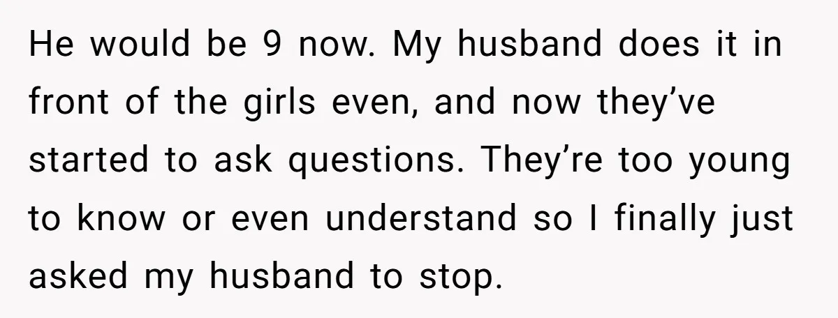 He would be 9 now. My husband does it in front of the girls even, and now they’ve started to ask questions. They’re too young to know or even understand...