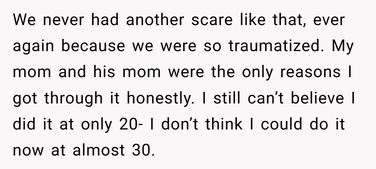 We never had another scare like that, ever again because we were so traumatized. My mom and his mom were the only reasons I got through it honestly. I still...