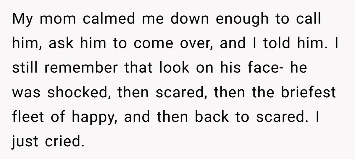 My mom calmed me down enough to call him, ask him to come over, and I told him. I still remember that look on his face- he was shocked, then...