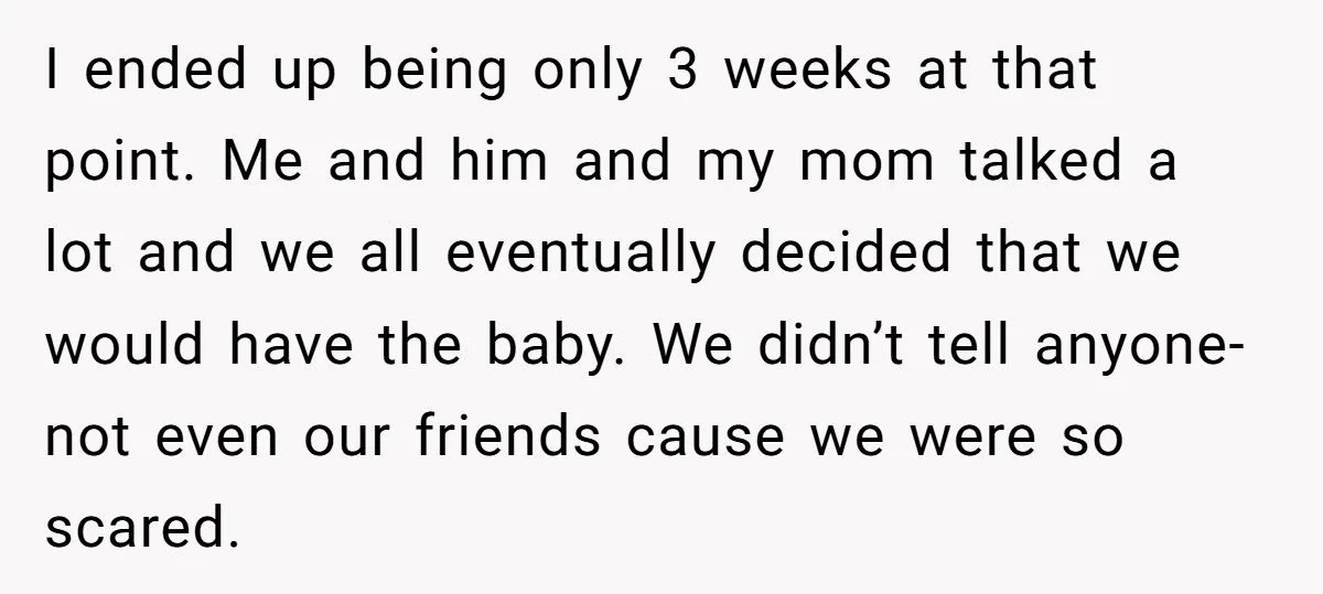 I ended up being only 3 weeks at that point. Me and him and my mom talked a lot and we all eventually decided that we would have the baby....